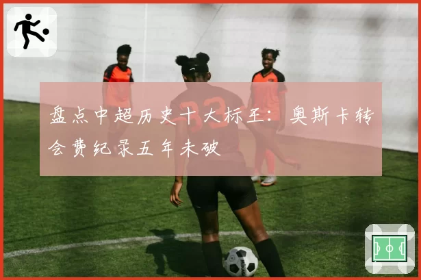 盘点中超历史十大标王：奥斯卡转会费纪录五年未破