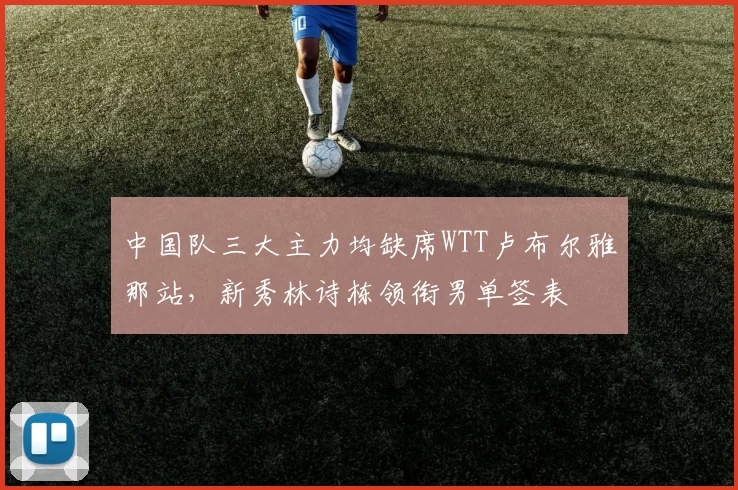 中国队三大主力均缺席WTT卢布尔雅那站，新秀林诗栋领衔男单签表
