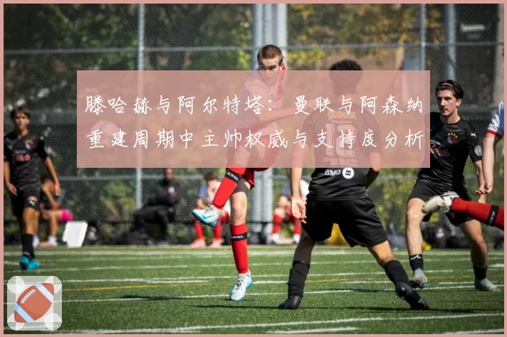 滕哈赫与阿尔特塔：曼联与阿森纳重建周期中主帅权威与支持度分析