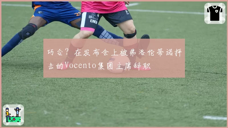 巧合？在发布会上被弗洛伦蒂诺抨击的Vocento集团主席辞职