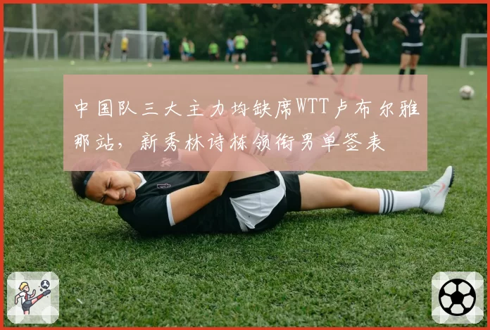 中国队三大主力均缺席WTT卢布尔雅那站，新秀林诗栋领衔男单签表
