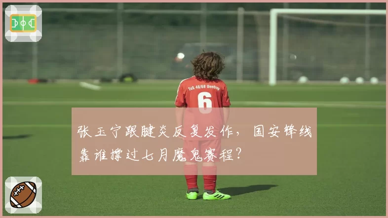 张玉宁跟腱炎反复发作,国安锋线靠谁撑过七月魔鬼赛程?