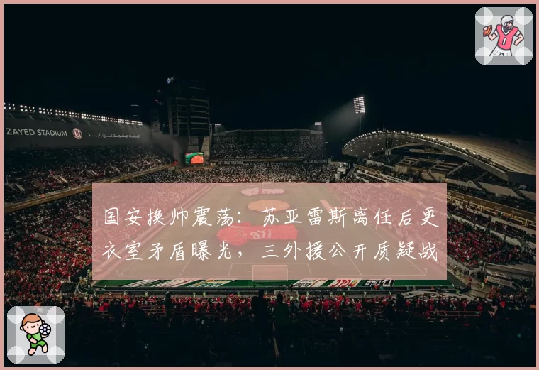 国安换帅震荡：苏亚雷斯离任后更衣室矛盾曝光，三外援公开质疑战术