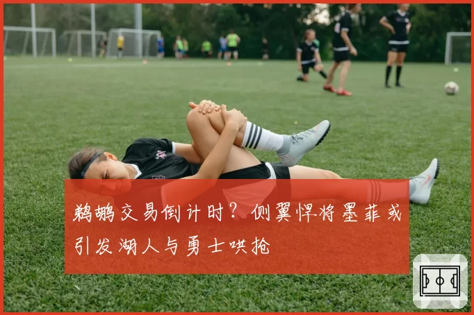 鹈鹕交易倒计时？侧翼悍将墨菲或引发湖人与勇士哄抢