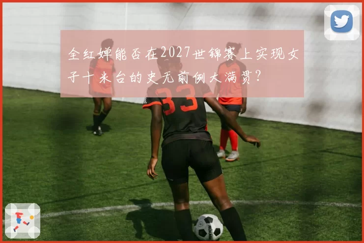 全红婵能否在2027世锦赛上实现女子十米台的史无前例大满贯?