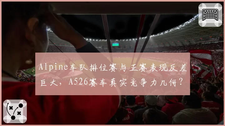 Alpine车队排位赛与正赛表现反差巨大，A526赛车真实竞争力几何？