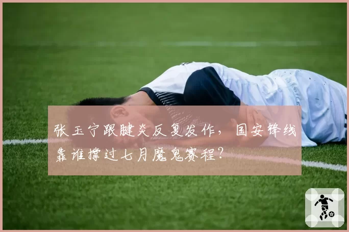 张玉宁跟腱炎反复发作,国安锋线靠谁撑过七月魔鬼赛程?