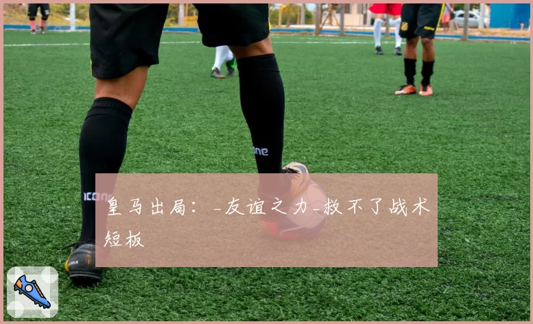 皇马出局：_友谊之力_救不了战术短板