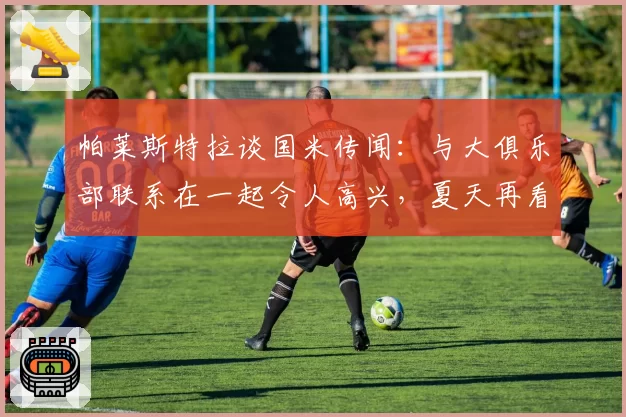 帕莱斯特拉谈国米传闻：与大俱乐部联系在一起令人高兴，夏天再看