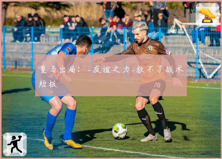 皇马出局：_友谊之力_救不了战术短板