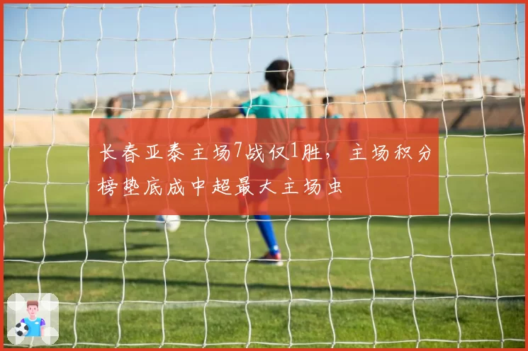长春亚泰主场7战仅1胜，主场积分榜垫底成中超最大主场虫