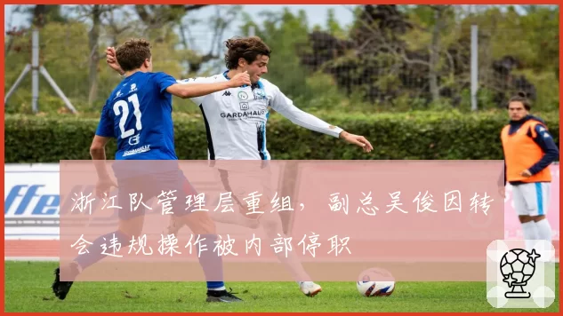 浙江队管理层重组，副总吴俊因转会违规操作被内部停职