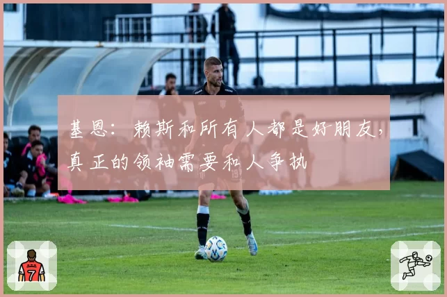 基恩：赖斯和所有人都是好朋友，真正的领袖需要和人争执