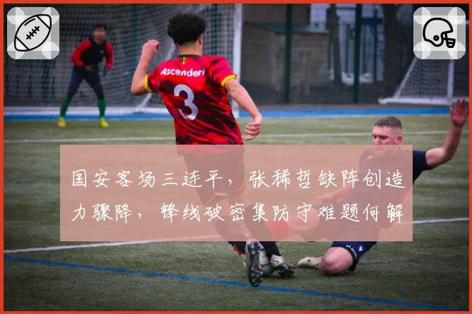 国安客场三连平，张稀哲缺阵创造力骤降，锋线破密集防守难题何解？