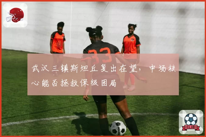 武汉三镇斯坦丘复出在望，中场核心能否拯救保级困局