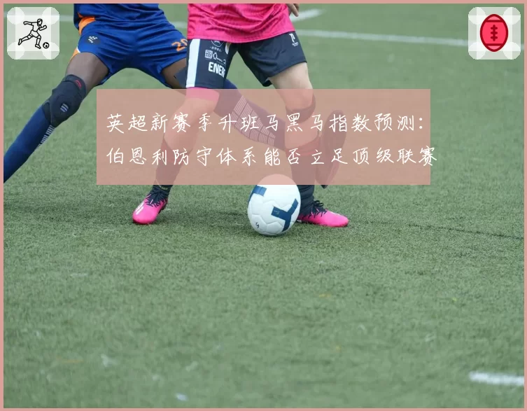 英超新赛季升班马黑马指数预测：伯恩利防守体系能否立足顶级联赛