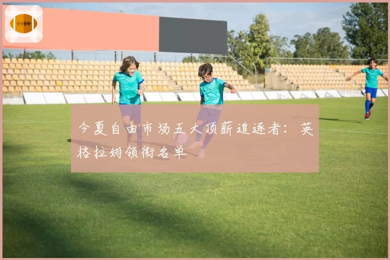 今夏自由市场五大顶薪追逐者:英格拉姆领衔名单