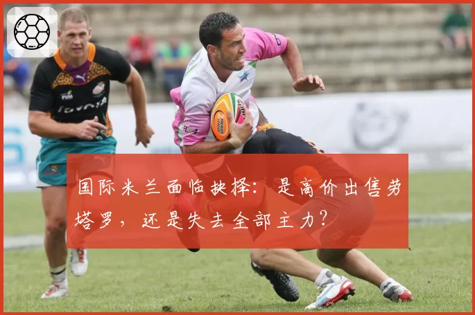 国际米兰面临抉择：是高价出售劳塔罗，还是失去全部主力？