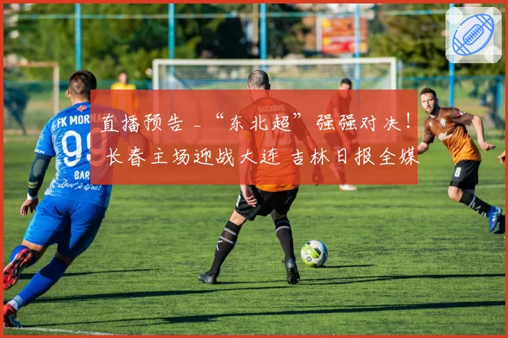 直播预告 _“东北超”强强对决！ 长春主场迎战大连 吉林日报全媒体矩阵全程直击