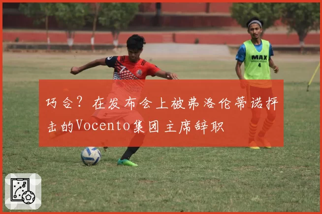 巧合？在发布会上被弗洛伦蒂诺抨击的Vocento集团主席辞职