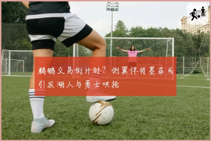 鹈鹕交易倒计时？侧翼悍将墨菲或引发湖人与勇士哄抢