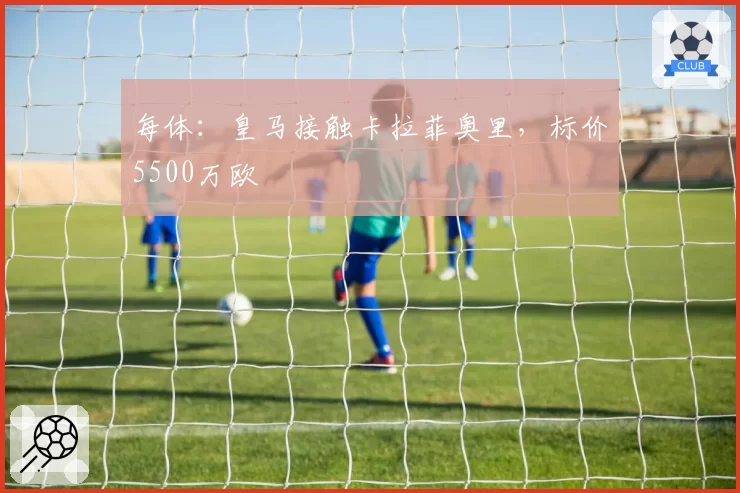 每体:皇马接触卡拉菲奥里,标价5500万欧