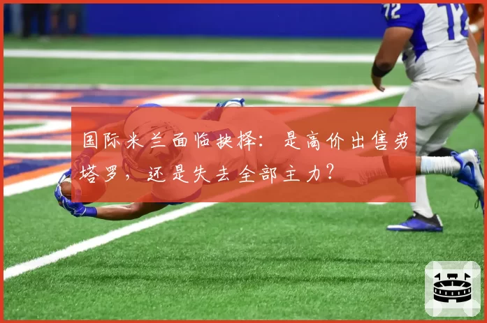 国际米兰面临抉择：是高价出售劳塔罗，还是失去全部主力？
