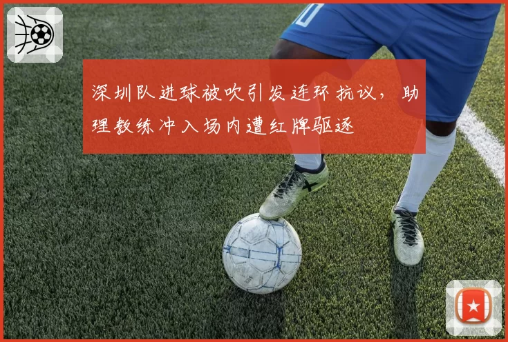 深圳队进球被吹引发连环抗议，助理教练冲入场内遭红牌驱逐