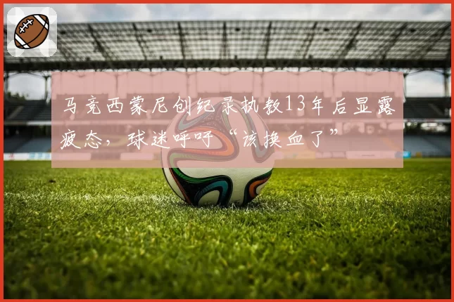 马竞西蒙尼创纪录执教13年后显露疲态，球迷呼吁“该换血了”