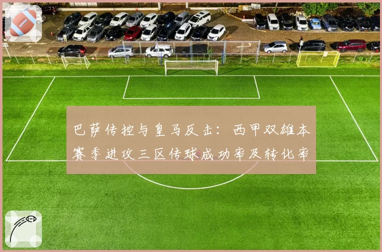 巴萨传控与皇马反击：西甲双雄本赛季进攻三区传球成功率及转化率差异