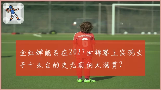 全红婵能否在2027世锦赛上实现女子十米台的史无前例大满贯?