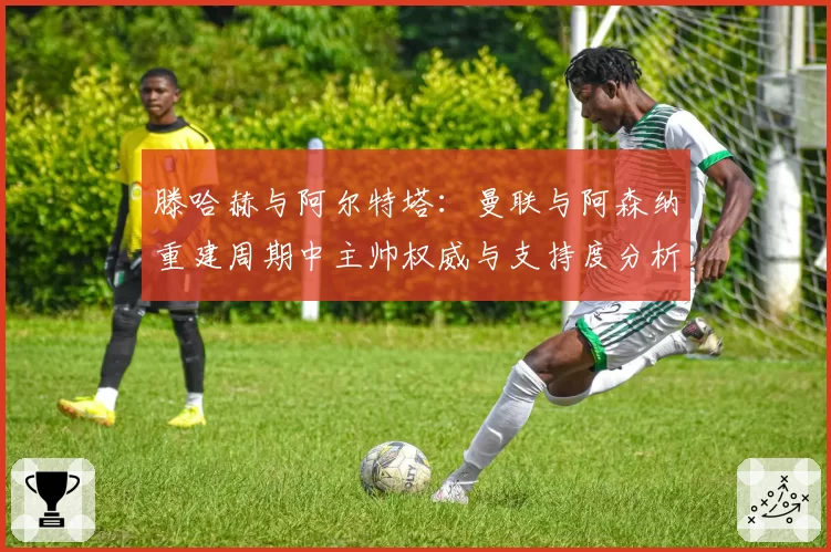 滕哈赫与阿尔特塔:曼联与阿森纳重建周期中主帅权威与支持度分析