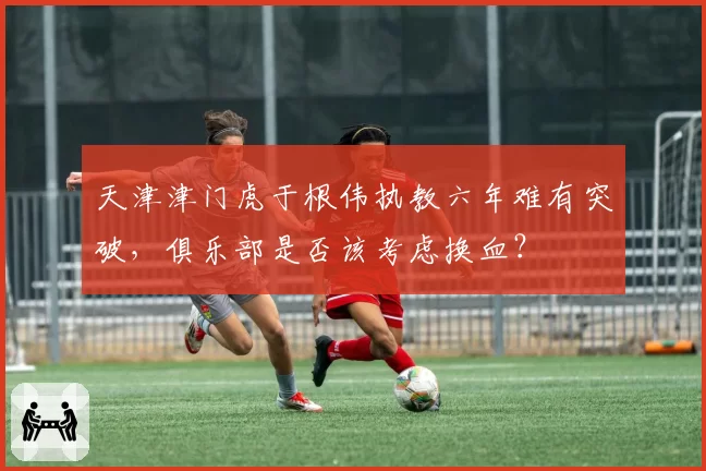 天津津门虎于根伟执教六年难有突破，俱乐部是否该考虑换血？