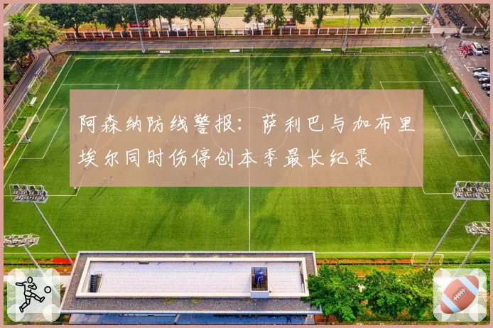 阿森纳防线警报：萨利巴与加布里埃尔同时伤停创本季最长纪录