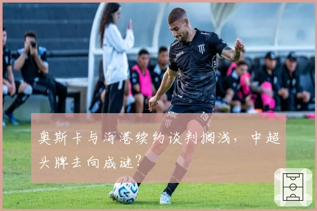 奥斯卡与海港续约谈判搁浅，中超头牌去向成谜？