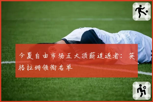 今夏自由市场五大顶薪追逐者：英格拉姆领衔名单