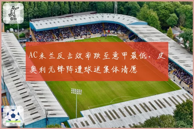 AC米兰反击效率跌至意甲最低，皮奥利无锋阵遭球迷集体请愿