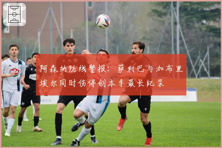 阿森纳防线警报：萨利巴与加布里埃尔同时伤停创本季最长纪录