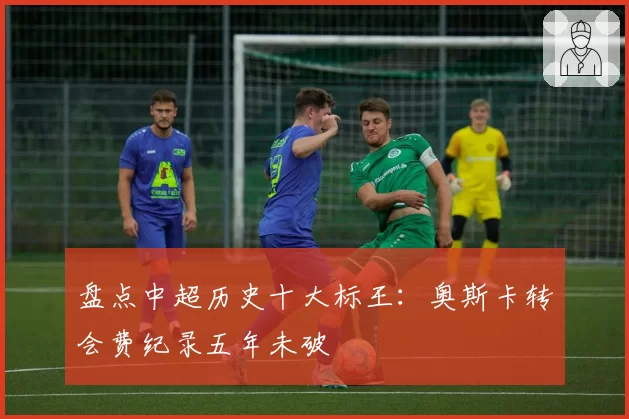盘点中超历史十大标王：奥斯卡转会费纪录五年未破