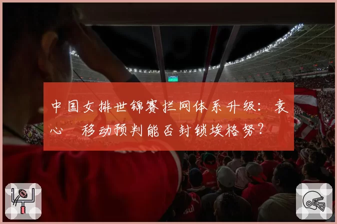 中国女排世锦赛拦网体系升级：袁心玥移动预判能否封锁埃格努？