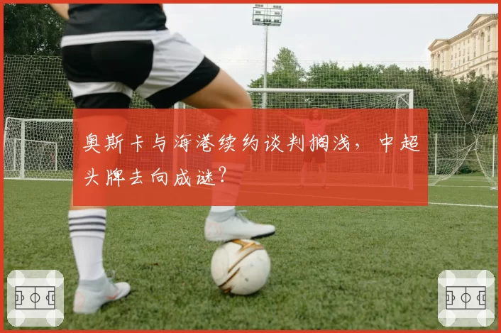 奥斯卡与海港续约谈判搁浅，中超头牌去向成谜？