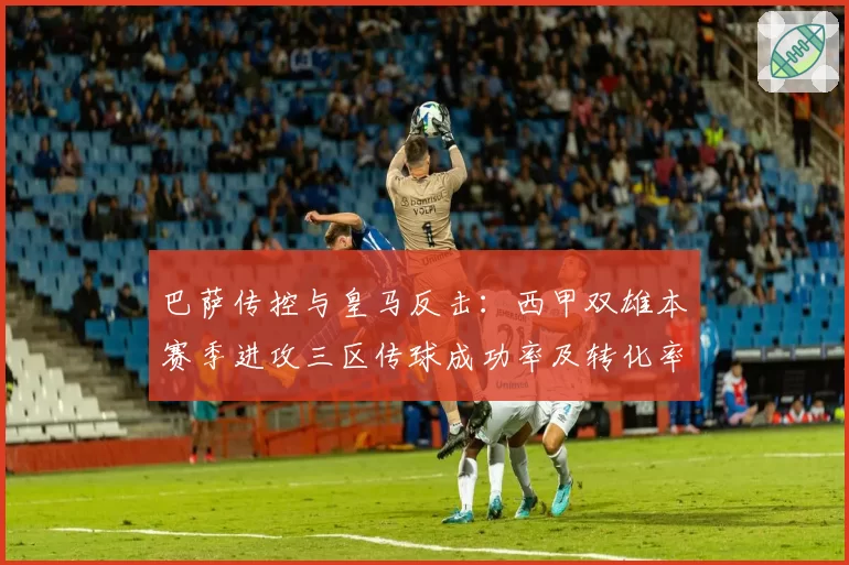 巴萨传控与皇马反击：西甲双雄本赛季进攻三区传球成功率及转化率差异