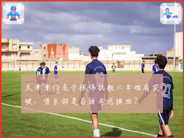 天津津门虎于根伟执教六年难有突破，俱乐部是否该考虑换血？